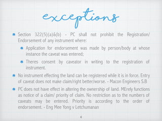 Exceptions
Section 322(5)(a)&(b) - PC shall not prohibit the Registration/
Endorsement of any instrument where:
Application for endorsement was made by person/body at whose
instance the caveat was entered;
Theres consent by caveator in writing to the registration of
instrument.
No instrument effecting the land can be registered while it is in force. Entry
of caveat does not make claim/right better/worse. - Macon Engineers S.B
PC does not have effect in altering the ownership of land. MErely functions
as notice of a claim/ priority of claim. No restriction as to the numbers of
caveats may be entered. Priority is according to the order of
endorsement. - Eng Mee Yong v Letchumanan
4
 