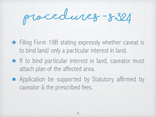 Procedures - s.324
Filing Form 19B stating expressly whether caveat is
to bind land/ only a particular interest in land.
If to bind particular interest in land, caveator must
attach plan of the affected area.
Application be supported by Statutory affirmed by
caveator & the prescribed fees.
5
 