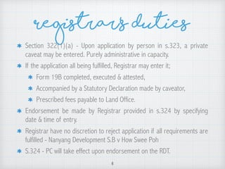 Registrar’s Duties
Section 322(1)(a) - Upon application by person in s.323, a private
caveat may be entered. Purely administrative in capacity.
If the application all being fulfilled, Registrar may enter it;
Form 19B completed, executed & attested,
Accompanied by a Statutory Declaration made by caveator,
Prescribed fees payable to Land Office.
Endorsement be made by Registrar provided in s.324 by specifying
date & time of entry.
Registrar have no discretion to reject application if all requirements are
fulfilled - Nanyang Development S.B v How Swee Poh
S.324 - PC will take effect upon endorsement on the RDT.
6
 