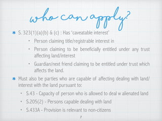 who can apply?
S. 323(1)(a)(b) & (c) : Has ‘caveatable interest’
• Person claiming title/registrable interest in
• Person claiming to be beneficially entitled under any trust
affecting land/interest
• Guardian/next friend claiming to be entitled under trust which
affects the land.
Must also be parties who are capable of affecting dealing with land/
interest with the land pursuant to:
• S.43 - Capacity of person who is allowed to deal w alienated land
• S.205(2) - Persons capable dealing with land
• S.433A - Provision is relevant to non-citizens
7
 