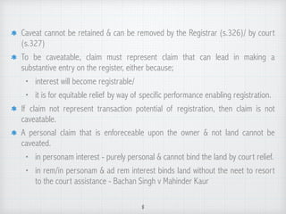Caveat cannot be retained & can be removed by the Registrar (s.326)/ by court
(s.327)
To be caveatable, claim must represent claim that can lead in making a
substantive entry on the register, either because;
• interest will become registrable/
• it is for equitable relief by way of specific performance enabling registration.
If claim not represent transaction potential of registration, then claim is not
caveatable.
A personal claim that is enforeceable upon the owner & not land cannot be
caveated.
• in personam interest - purely personal & cannot bind the land by court relief.
• in rem/in personam & ad rem interest binds land without the neet to resort
to the court assistance - Bachan Singh v Mahinder Kaur
8
 