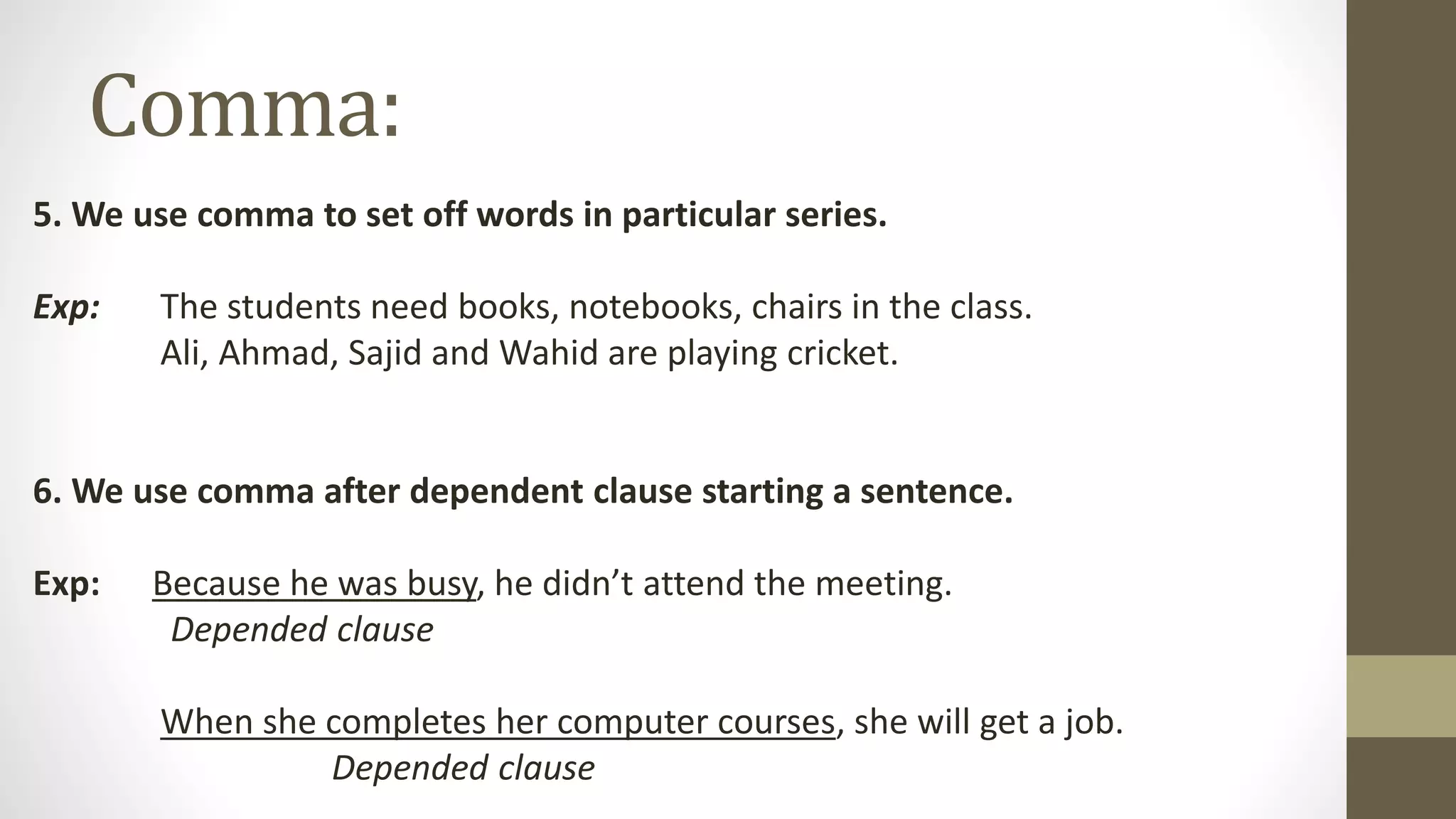Comma:
5. We use comma to set off words in particular series.
Exp: The students need books, notebooks, chairs in the class.
Ali, Ahmad, Sajid and Wahid are playing cricket.
6. We use comma after dependent clause starting a sentence.
Exp: Because he was busy, he didn’t attend the meeting.
Depended clause
When she completes her computer courses, she will get a job.
Depended clause
 