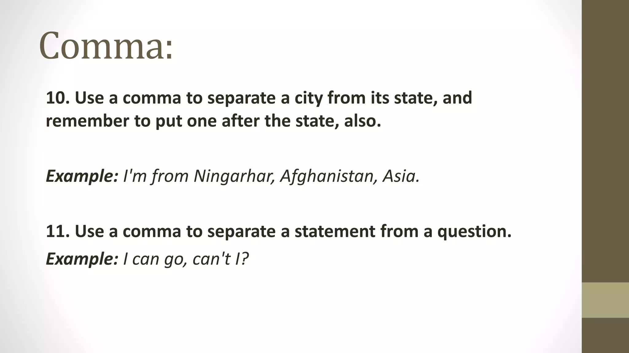 Comma:
10. Use a comma to separate a city from its state, and
remember to put one after the state, also.
Example: I'm from Ningarhar, Afghanistan, Asia.
11. Use a comma to separate a statement from a question.
Example: I can go, can't I?
 