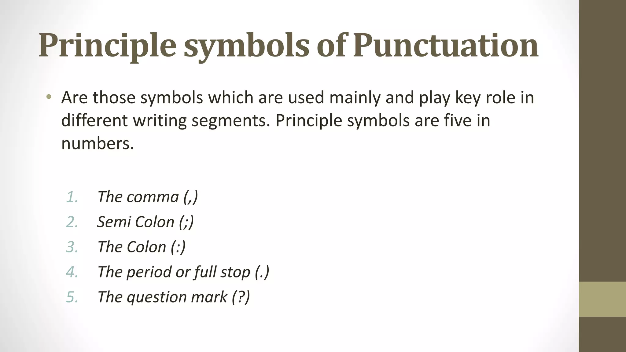 Principle symbols of Punctuation
• Are those symbols which are used mainly and play key role in
different writing segments. Principle symbols are five in
numbers.
1. The comma (,)
2. Semi Colon (;)
3. The Colon (:)
4. The period or full stop (.)
5. The question mark (?)
 