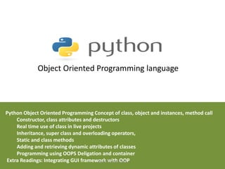 Object Oriented Programming language
Python Object Oriented Programming Concept of class, object and instances, method call
Constructor, class attributes and destructors
Real time use of class in live projects
Inheritance, super class and overloading operators,
Static and class methods
Adding and retrieving dynamic attributes of classes
Programming using OOPS Deligation and container
Extra Readings: Integrating GUI framework with OOP
By Dr. Sharada Patil
 