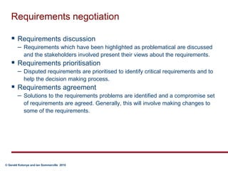 Requirements negotiationRequirements discussion Requirements which have been highlighted as problematical are discussed and the stakeholders involved present their views about the requirements.Requirements prioritisation  Disputed requirements are prioritised to identify critical requirements and to help the decision making process.Requirements agreement  Solutions to the requirements problems are identified and a compromise set of requirements are agreed. Generally, this will involve making changes to some of the requirements.