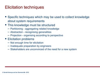 Elicitation techniquesSpecific techniques which may be used to collect knowledge about system requirementsThis knowledge must be structuredPartitioning - aggregating related knowledgeAbstraction - recognising generalitiesProjection - organising according to perspectiveElicitation problemsNot enough time for elicitationInadequate preparation by engineersStakeholders are unconvinced of the need for a new system