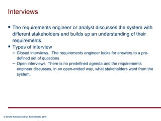 InterviewsThe requirements engineer or analyst discusses the system with different stakeholders and builds up an understanding of their requirements.Types of interviewClosed interviews.  The requirements engineer looks for answers to a pre-defined set of questionsOpen interviews  There is no predefined agenda and the requirements engineer discusses, in an open-ended way, what stakeholders want from the system.