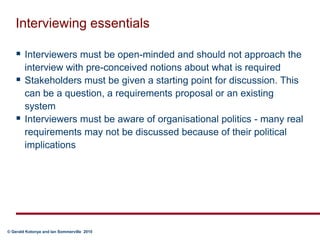 Interviewing essentialsInterviewers must be open-minded and should not approach the interview with pre-conceived notions about what is requiredStakeholders must be given a starting point for discussion. This can be a question, a requirements proposal or an existing systemInterviewers must be aware of organisational politics - many real requirements may not be discussed because of their political implications