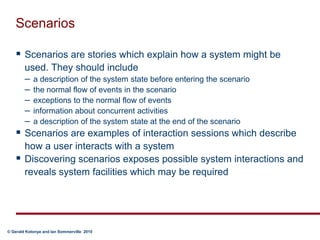 ScenariosScenarios are stories which explain how a system might be used. They should includea description of the system state before entering the scenariothe normal flow of events in the scenarioexceptions to the normal flow of eventsinformation about concurrent activitiesa description of the system state at the end of the scenarioScenarios are examples of interaction sessions which describe how a user interacts with a systemDiscovering scenarios exposes possible system interactions and reveals system facilities which may be required