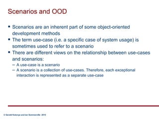 Scenarios and OODScenarios are an inherent part of some object-oriented development methodsThe term use-case (i.e. a specific case of system usage) is sometimes used to refer to a scenarioThere are different views on the relationship between use-cases and scenarios:A use-case is a scenarioA scenario is a collection of use-cases. Therefore, each exceptional interaction is represented as a separate use-case