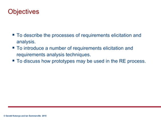 ObjectivesTo describe the processes of requirements elicitation and analysis.To introduce a number of requirements elicitation and requirements analysis techniques.To discuss how prototypes may be used in the RE process.