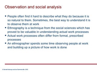 Observation and social analysisPeople often find it hard to describe what they do because it is so natural to them. Sometimes, the best way to understand it is to observe them at workEthnography is a technique from the social sciences which has proved to be valuable in understanding actual work processesActual work processes often differ from formal, prescribed processesAn ethnographer spends some time observing people at work and building up a picture of how work is done