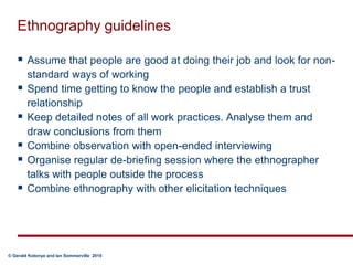 Ethnography guidelinesAssume that people are good at doing their job and look for non-standard ways of workingSpend time getting to know the people and establish a trust relationshipKeep detailed notes of all work practices. Analyse them and draw conclusions from themCombine observation with open-ended interviewingOrganise regular de-briefing session where the ethnographer talks with people outside the processCombine ethnography with other elicitation techniques