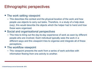 Ethnographic perspectivesThe work setting viewpoint  This describes the context and the physical location of the work and how people use objects to carry out tasks. Therefore, in a study of a help desk (say), this would describe the objects which the helper had to hand and how these were organised.Social and organisational perspectives This tries to bring out the day-to-day experience of work as seen by different people who are involved. Each individual typically sees the work in a different ways and this viewpoint tries to organise and integrate all of these perceptions.The workflow viewpoint This viewpoint presents the work from a series of work activities with information flowing from one activity to another.