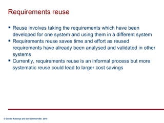 Requirements reuseReuse involves taking the requirements which have been developed for one system and using them in a different systemRequirements reuse saves time and effort as reused requirements have already been analysed and validated in other systemsCurrently, requirements reuse is an informal process but more systematic reuse could lead to larger cost savings