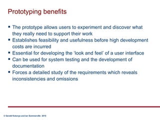 Prototyping benefitsThe prototype allows users to experiment and discover what they really need to support their workEstablishes feasibility and usefulness before high development costs are incurredEssential for developing the ‘look and feel’ of a user interfaceCan be used for system testing and the development of documentationForces a detailed study of the requirements which reveals inconsistencies and omissions