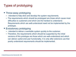 Types of prototypingThrow-away prototyping intended to help elicit and develop the system requirements. The requirements which should be prototyped are those which cause most difficulties to customers and which are the hardest to understand. Requirements which are well-understood need not be implemented by the prototype.Evolutionary prototyping  intended to deliver a workable system quickly to the customer. Therefore, the requirements which should be supported by the initial versions of this prototype are those which are well-understood and which can deliver useful end-user functionality. It is only after extensive use that poorly understood requirements should be implemented.