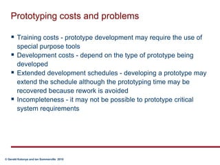 Prototyping costs and problemsTraining costs - prototype development may require the use of special purpose toolsDevelopment costs - depend on the type of prototype being developedExtended development schedules - developing a prototype may extend the schedule although the prototyping time may be recovered because rework is avoidedIncompleteness - it may not be possible to prototype critical system requirements
