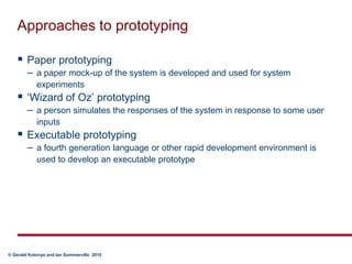 Approaches to prototypingPaper prototypinga paper mock-up of the system is developed and used for system experiments‘Wizard of Oz’ prototypinga person simulates the responses of the system in response to some user inputsExecutable prototypinga fourth generation language or other rapid development environment is used to develop an executable prototype