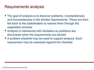 Requirements analysisThe goal of analysis is to discover problems, incompleteness and inconsistencies in the elicited requirements. These are then fed back to the stakeholders to resolve them through the negotiation processAnalysis is interleaved with elicitation as problems are discovered when the requirements are elicitedA problem checklist may be used to support analysis. Each requirement may be assessed against the checklist