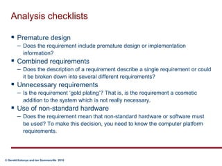Analysis checklistsPremature designDoes the requirement include premature design or implementation information? Combined requirements Does the description of a requirement describe a single requirement or could it be broken down into several different requirements?Unnecessary requirementsIs the requirement ‘gold plating’? That is, is the requirement a cosmetic addition to the system which is not really necessary.Use of non-standard hardwareDoes the requirement mean that non-standard hardware or software must be used? To make this decision, you need to know the computer platform requirements. 	