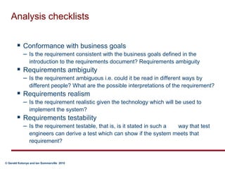 Analysis checklistsConformance with business goalsIs the requirement consistent with the business goals defined in the introduction to the requirements document? Requirements ambiguityRequirements ambiguityIs the requirement ambiguous i.e. could it be read in different ways by different people? What are the possible interpretations of the requirement? Requirements realismIs the requirement realistic given the technology which will be used to implement the system? Requirements testabilityIs the requirement testable, that is, is it stated in such a 	way that test engineers can derive a test which can show if the system meets that requirement?