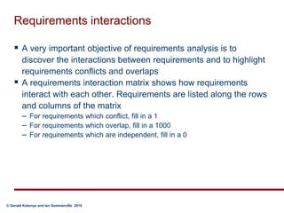 Requirements interactionsA very important objective of requirements analysis is to discover the interactions between requirements and to highlight requirements conflicts and overlapsA requirements interaction matrix shows how requirements interact with each other. Requirements are listed along the rows and columns of the matrixFor requirements which conflict, fill in a 1For requirements which overlap, fill in a 1000For requirements which are independent, fill in a 0