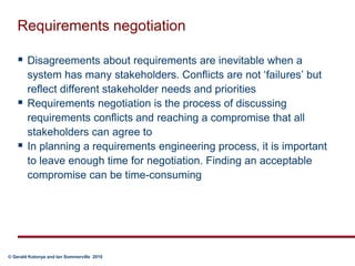 Requirements negotiationDisagreements about requirements are inevitable when a system has many stakeholders. Conflicts are not ‘failures’ but reflect different stakeholder needs and prioritiesRequirements negotiation is the process of discussing requirements conflicts and reaching a compromise that all stakeholders can agree toIn planning a requirements engineering process, it is important to leave enough time for negotiation. Finding an acceptable compromise can be time-consuming