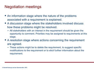 Negotiation meetingsAn information stage where the nature of the problems associated with a requirement is explained.A discussion stage where the stakeholders involved discuss how these problems might be resolved. All stakeholders with an interest in the requirement should be given the opportunity to comment. Priorities may be assigned to requirements at this stage. A resolution stage where actions concerning the requirement are agreed.These actions might be to delete the requirement, to suggest specific modifications to the requirement or to elicit further information about the requirement.