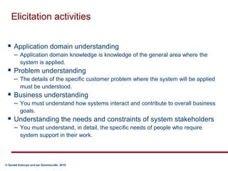 Elicitation activitiesApplication domain understanding  Application domain knowledge is knowledge of the general area where the system is applied. Problem understanding The details of the specific customer problem where the system will be applied must be understood. Business understanding  You must understand how systems interact and contribute to overall business goals.Understanding the needs and constraints of system stakeholders You must understand, in detail, the specific needs of people who require system support in their work. 