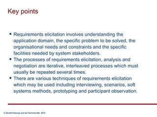 Key pointsRequirements elicitation involves understanding the application domain, the specific problem to be solved, the organisational needs and constraints and the specific facilities needed by system stakeholders.The processes of requirements elicitation, analysis and negotiation are iterative, interleaved processes which must usually be repeated several times.There are various techniques of requirements elicitation which may be used including interviewing, scenarios, soft systems methods, prototyping and participant observation. 