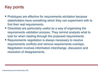 Key pointsPrototypes are effective for requirements elicitation because stakeholders have something which they can experiment with to find their real requirements.Checklists are particularly useful as a way of organising the requirements validation process. They remind analysts what to look for when reading through the proposed requirements.Requirements negotiation is always necessary to resolve requirements conflicts and remove requirements overlaps.  Negotiation involves information interchange, discussion and resolution of disagreements.