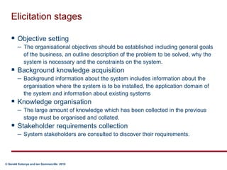 Elicitation stagesObjective setting The organisational objectives should be established including general goals of the business, an outline description of the problem to be solved, why the system is necessary and the constraints on the system. Background knowledge acquisition  Background information about the system includes information about the organisation where the system is to be installed, the application domain of the system and information about existing systemsKnowledge organisation  The large amount of knowledge which has been collected in the previous stage must be organised and collated. Stakeholder requirements collection System stakeholders are consulted to discover their requirements.