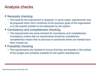 Analysis checksNecessity checking The need for the requirement is analysed. In some cases, requirements may be proposed which don’t contribute to the business goals of the organisation or to the specific problem to be addressed by the system.Consistency and completeness checking The requirements are cross-checked for consistency and completeness. Consistency means that no requirements should be contradictory; completeness means that no services or constraints which are needed have been missed out.Feasibility checking The requirements are checked to ensure that they are feasible in the context of the budget and schedule available for the system development.