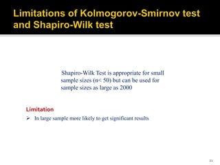Shapiro-Wilk Test is appropriate for small
sample sizes (n< 50) but can be used for
sample sizes as large as 2000
 In large sample more likely to get significant results
Limitation
21
 