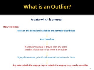 A data which is unusual
How to detect ?
Most of the behavioral variables are normally distributed
And therefore
If a random sample is drawn then any score
that lies outside 3σ or 2σ limits is an outlier
If population mean, µ is 40 and standard deviation,σ is 5 then
Any value outside the range 30 to 50 or outside the range 25 to 55 may be an outlier
23
 