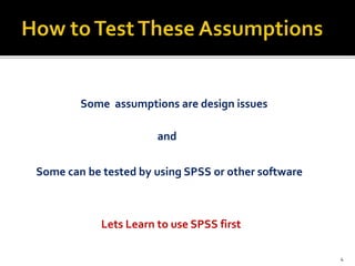 Some assumptions are design issues
and
Some can be tested by using SPSS or other software
Lets Learn to use SPSS first
4
 