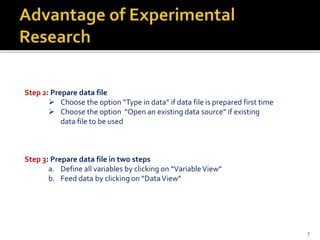 Step 2: Prepare data file
 Choose the option “Type in data” if data file is prepared first time
 Choose the option “Open an existing data source” if existing
data file to be used
Step 3: Prepare data file in two steps
a. Define all variables by clicking on “VariableView”
b. Feed data by clicking on “DataView”
7
 