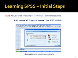 Step 1: Activate SPSS by clicking on the following command sequence.
Start All Programs IBM SPSS Statistics
Figure 3.1 Option for creating/opening data file
6
 