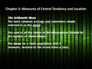Chapter 3: Measures of Central Tendency and Location
The Arithmetic Mean
The most common average and sometimes simply
referred to as the mean.
The sum of all the values of the observations divided by
the number of observations.
The mean for a finite population with N
elements, denoted by the Greek letter µ (mu).