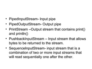 • PipedInputStream- Input pipe
• PipedOutputStream- Output pipe
• PrintStream –Output stream that contains print()
and println()
• PushbackInputStream – Input stream that allows
bytes to be returned to the stream.
• SequenceInputStream- input stream that is a
combination of two or more input streams that
will read sequentially one after the other.
 