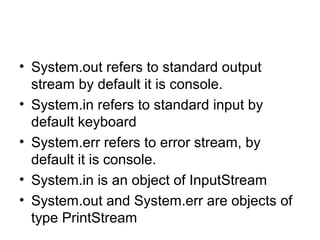 • System.out refers to standard output
stream by default it is console.
• System.in refers to standard input by
default keyboard
• System.err refers to error stream, by
default it is console.
• System.in is an object of InputStream
• System.out and System.err are objects of
type PrintStream
 