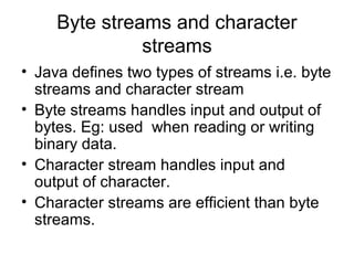 Byte streams and character
streams
• Java defines two types of streams i.e. byte
streams and character stream
• Byte streams handles input and output of
bytes. Eg: used when reading or writing
binary data.
• Character stream handles input and
output of character.
• Character streams are efficient than byte
streams.
 
