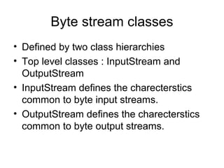 Byte stream classes
• Defined by two class hierarchies
• Top level classes : InputStream and
OutputStream
• InputStream defines the charecterstics
common to byte input streams.
• OutputStream defines the charecterstics
common to byte output streams.
 