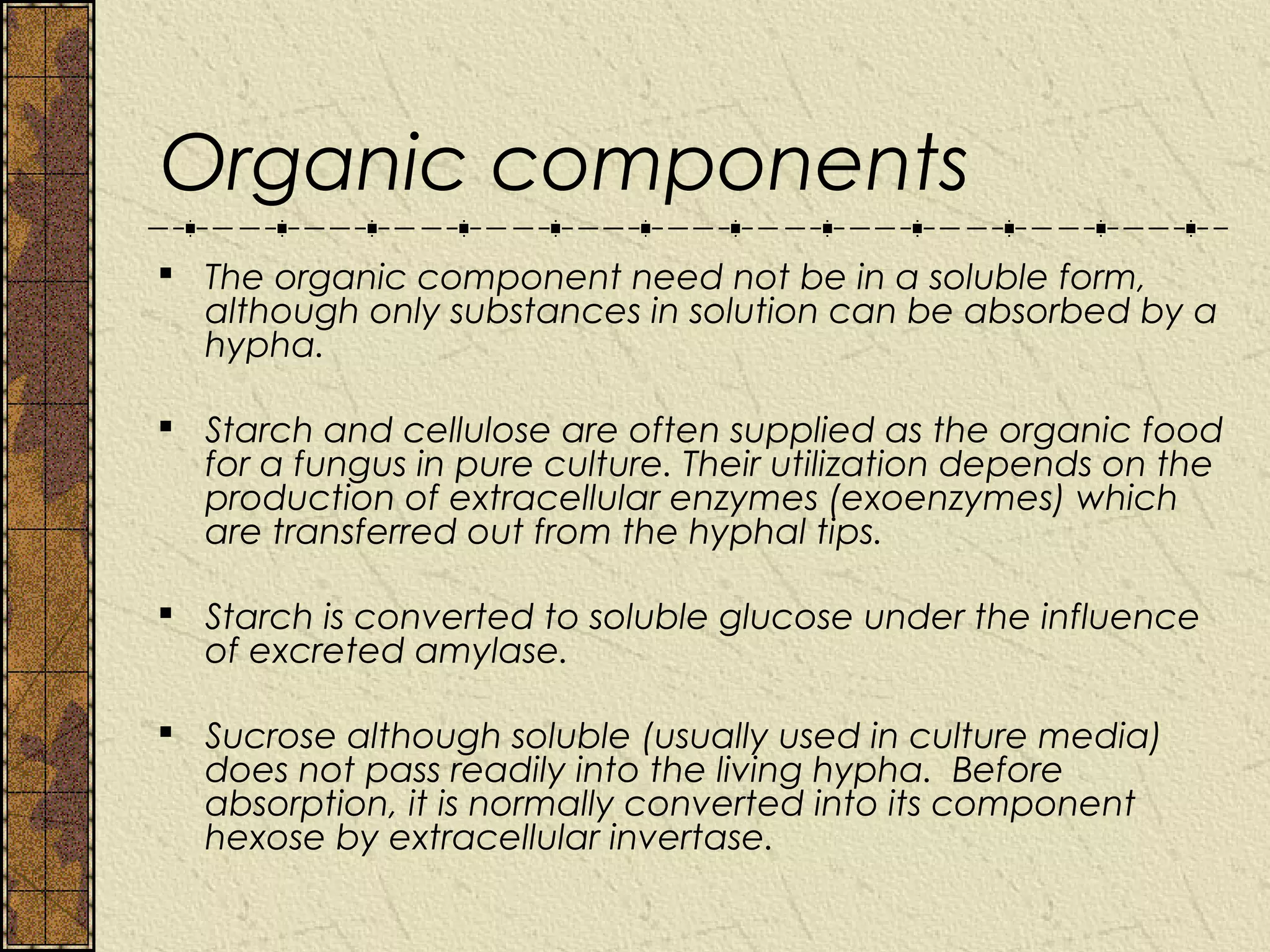 Organic components
 The organic component need not be in a soluble form,
  although only substances in solution can be absorbed by a
  hypha.

 Starch and cellulose are often supplied as the organic food
  for a fungus in pure culture. Their utilization depends on the
  production of extracellular enzymes (exoenzymes) which
  are transferred out from the hyphal tips.

 Starch is converted to soluble glucose under the influence
  of excreted amylase.

 Sucrose although soluble (usually used in culture media)
  does not pass readily into the living hypha. Before
  absorption, it is normally converted into its component
  hexose by extracellular invertase.
 