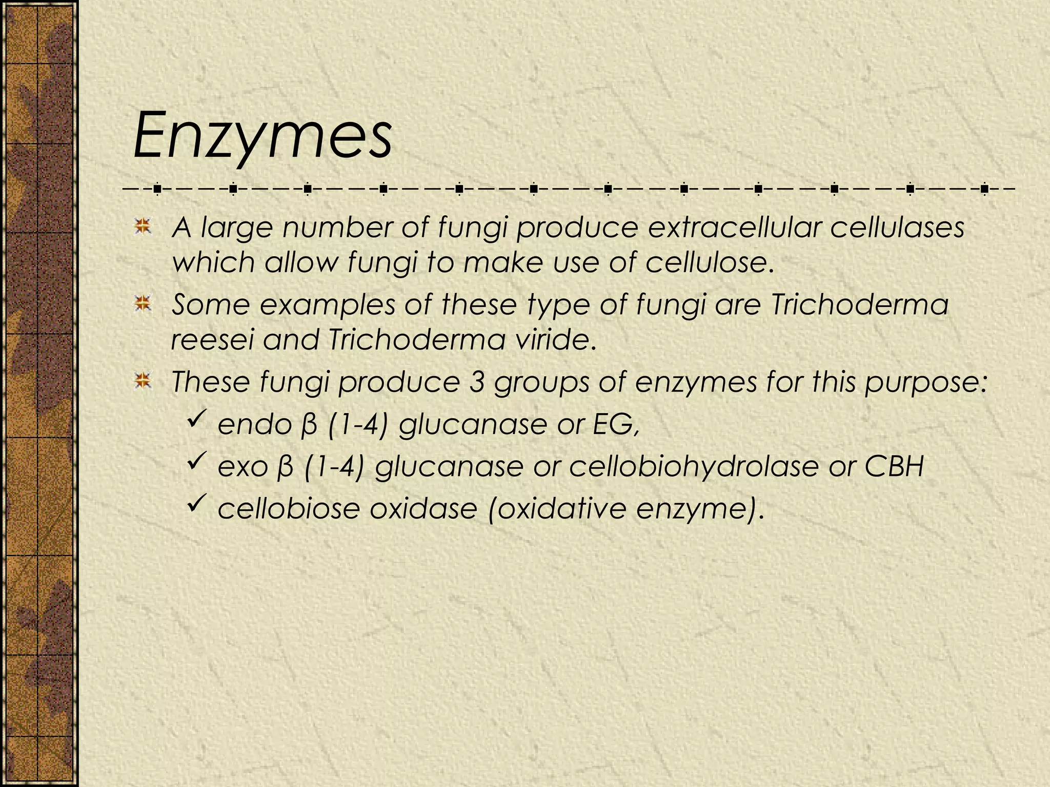 Enzymes
 A large number of fungi produce extracellular cellulases
 which allow fungi to make use of cellulose.
 Some examples of these type of fungi are Trichoderma
 reesei and Trichoderma viride.
 These fungi produce 3 groups of enzymes for this purpose:
   endo β (1-4) glucanase or EG,
   exo β (1-4) glucanase or cellobiohydrolase or CBH
   cellobiose oxidase (oxidative enzyme).
 