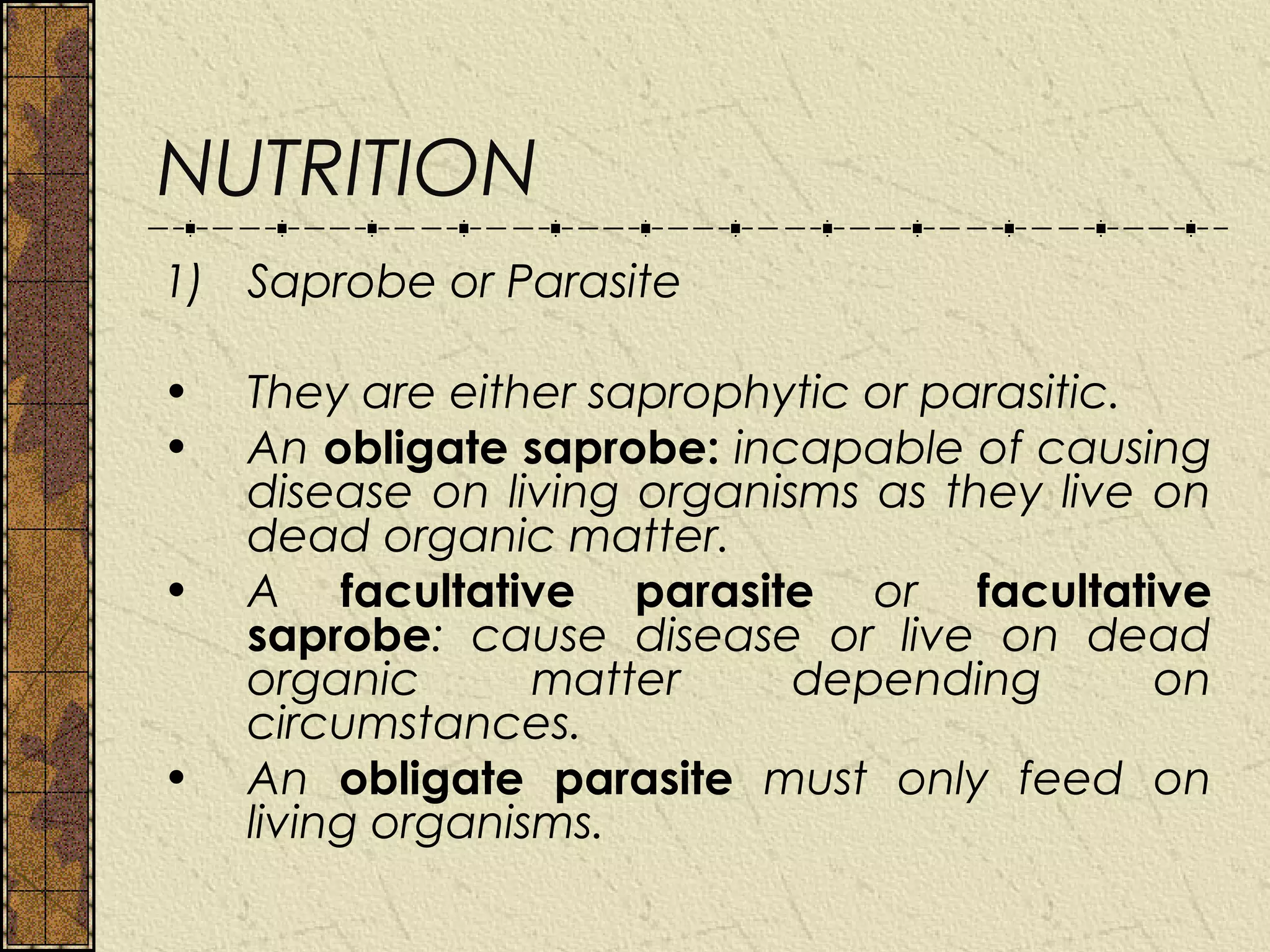 NUTRITION
1) Saprobe or Parasite

•   They are either saprophytic or parasitic.
•   An obligate saprobe: incapable of causing
    disease on living organisms as they live on
    dead organic matter.
•   A facultative parasite or facultative
    saprobe: cause disease or live on dead
    organic       matter     depending        on
    circumstances.
•   An obligate parasite must only feed on
    living organisms.
 