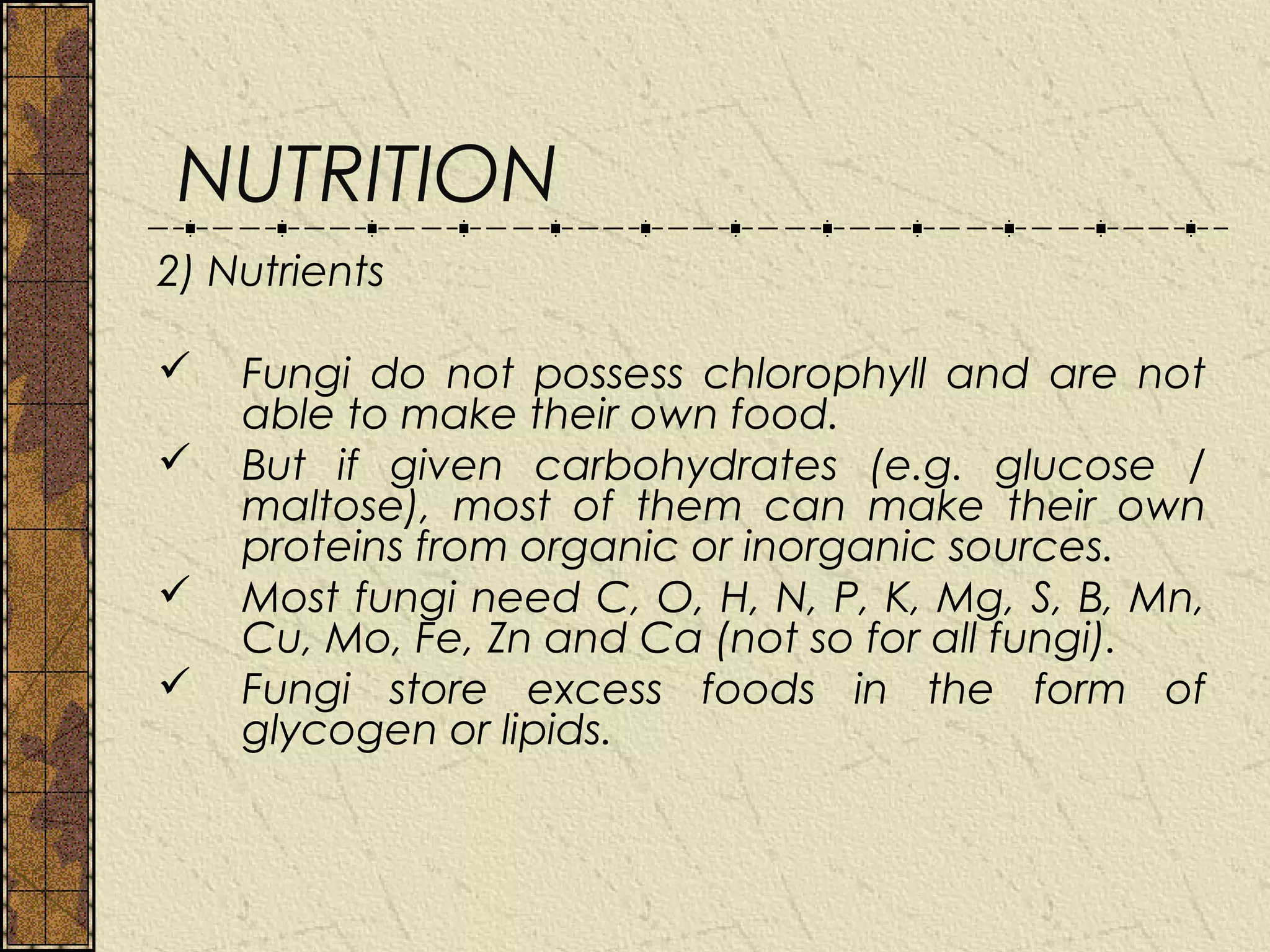 NUTRITION
2) Nutrients

   Fungi do not possess chlorophyll and are not
    able to make their own food.
   But if given carbohydrates (e.g. glucose /
    maltose), most of them can make their own
    proteins from organic or inorganic sources.
   Most fungi need C, O, H, N, P, K, Mg, S, B, Mn,
    Cu, Mo, Fe, Zn and Ca (not so for all fungi).
   Fungi store excess foods in the form of
    glycogen or lipids.
 