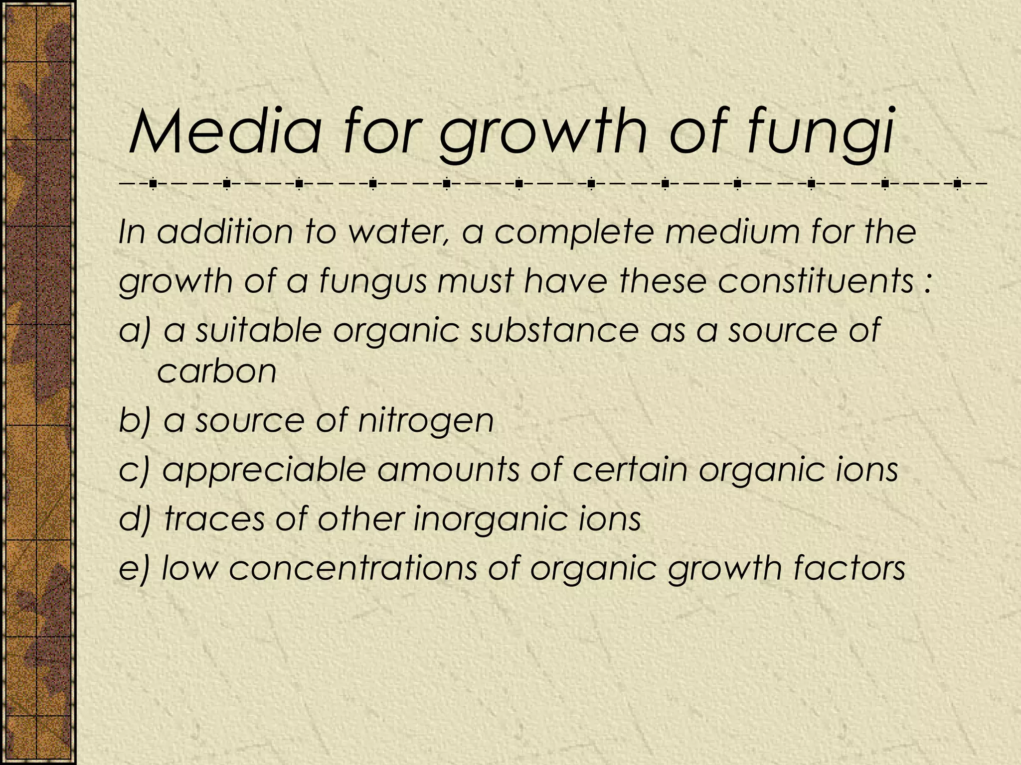 Media for growth of fungi
In addition to water, a complete medium for the
growth of a fungus must have these constituents :
a) a suitable organic substance as a source of
   carbon
b) a source of nitrogen
c) appreciable amounts of certain organic ions
d) traces of other inorganic ions
e) low concentrations of organic growth factors
 